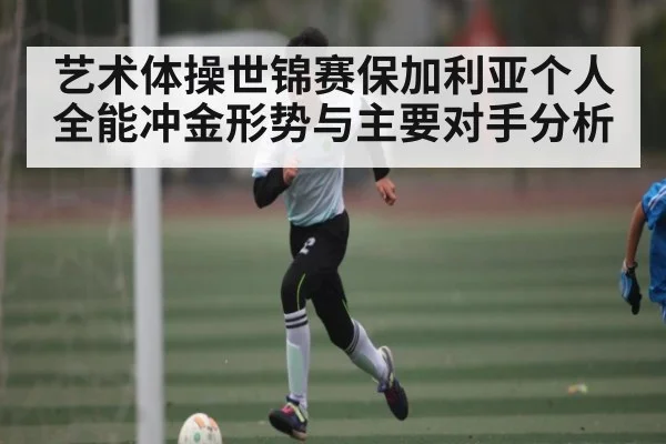 艺术体操世锦赛保加利亚个人全能冲金形势与主要对手分析（kaiyun）