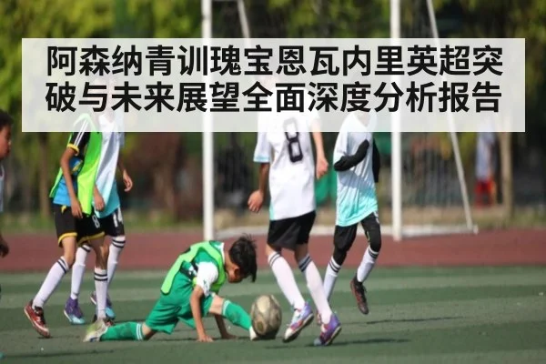 阿森纳青训瑰宝恩瓦内里英超突破与未来展望全面深度分析报告（kaiyun）