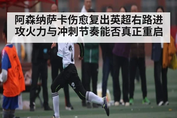 阿森纳萨卡伤愈复出英超右路进攻火力与冲刺节奏能否真正重启