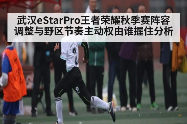 武汉eStarPro王者荣耀秋季赛阵容调整与野区节奏主动权由谁握住分析 - kaiyun